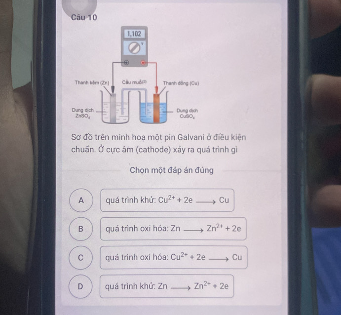 Sơ đồ trên minh hoạ một pin Galvani ở điều kiện
chuẩn. Ở cực âm (cathode) xảy ra quá trình gì
Chọn một đáp án đúng
A quá trình khử: Cu^(2+)+2e Cu
B quá trình oxi hóa: Zn  Zn^(2+)+2e
C quá trình oxi hóa: Cu^(2+)+2e Cu
D quá trình khử: Zn Zn^(2+)+2e