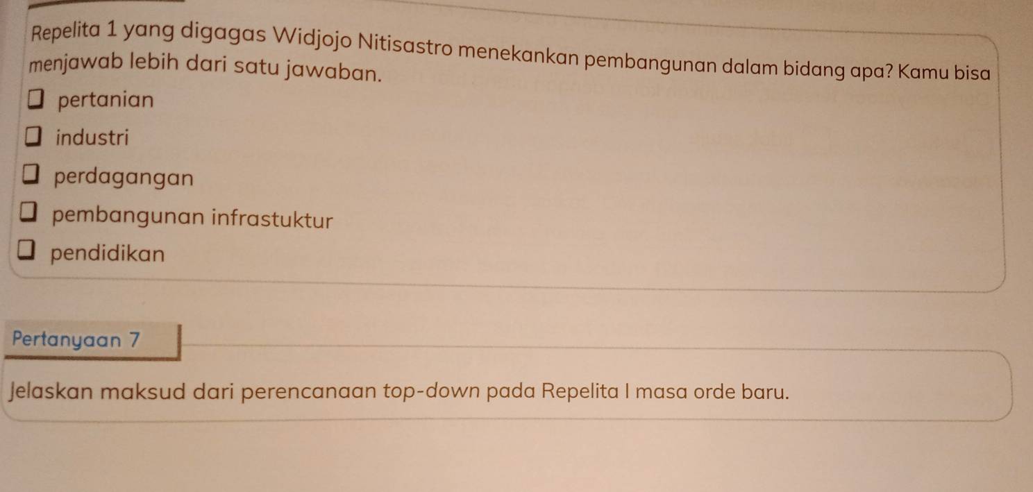 Repelita 1 yang digagas Widjojo Nitisastro menekankan pembangunan dalam bidang apa? Kamu bisa
menjawab lebih dari satu jawaban.
pertanian
industri
perdagangan
pembangunan infrastuktur
pendidikan
Pertanyaan 7
Jelaskan maksud dari perencanaan top-down pada Repelita I masa orde baru.