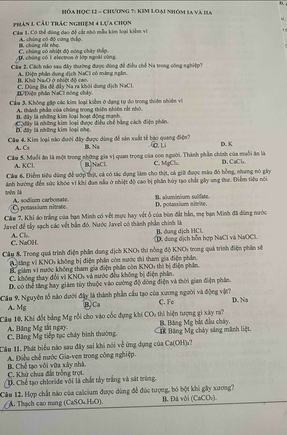 hÓA HỌC 12 - chươnG 7: KIM LOẠi nhÓM Ia và IIa
1í.
phảN I. cÂU trÁc nghIệm 4 lựa chọn
Câu 1. Có thể dùng dao để cắt nhỏ mẫu kim loại kiềm vì
1 t
A. chúng có độ cứng thấp.
B. chúng rất nhẹ.
C. chúng có nhiệt độ nóng chảy thấp.
D. chúng có 1 electron ở lớp ngoài cùng.
Câu 2. Cách nào sau đây thường được dùng để điều chế Na trong công nghiệp?
A. Điện phân dung dịch NaCl có màng ngăn.
B. Khử Na₂O ở nhiệt độ cao.
C. Dùng Ba đề đầy Na ra khỏi dung dịch NaCl.
D Điện phân NaCl nóng chảy.
Câu 3. Không gặp các kim loại kiềm ở dạng tự do trong thiên nhiên vì
A. thành phần của chúng trong thiên nhiên rất nhỏ.
B. đây là những kim loại hoạt động mạnh.
Ca đây là những kim loại được điều chế bằng cách điện phân.
D. đây là những kim loại nhẹ.
Câu 4. Kim loại nào dưới đây được dùng để sản xuất tế bào quang điện?
A. Cs B. Na C. Li D. K
Câu 5. Muối ăn là một trong những gia vị quan trọng của con người. Thành phần chính của muối ăn là
A. KCl. B. NaCl. C. MgCl₂. D. CaCl₂.
Câu 6. Điểm tiêu dùng để ướp thịt, cá có tác dụng làm cho thịt, cá giữ được màu đỏ hồng, nhưng nó gây
ảnh hưởng đến sức khỏe vì khi đun nấu ở nhiệt độ cao bị phân hủy tạo chất gây ung thư. Điểm tiêu nói
trên là
A. sodium carbonate. B. aluminium sulfate.
C potassium nitrate. D. potassium nitrite.
Câu 7. Khi áo trắng của bạn Minh có vết mực hay vết ố của bùn đất bần, mẹ bạn Minh đã dùng nước
Javel để tầy sạch các vết bần đó. Nước Javel có thành phần chính là
A. Cl₂. B. dung dịch HCl.
C. NaOH. ①. dung dịch hỗn hợp NaCl và NaOCl.
Câu 8. Trong quá trình điện phân dung dịch KNO₃ thì nồng độ KNO₃ trong quá trình điện phân sẽ
A tăng vì KNO₃ không bị điện phân còn nước thì tham gia điện phân.
B. giảm vì nước không tham gia điện phân còn KNO₃ thì bị điện phân.
C. không thay đổi vì KNO₃ và nước đều không bị điện phân.
D. có thể tăng hay giảm tùy thuộc vào cường độ dòng điện và thời gian điện phân.
Câu 9. Nguyên tố nào dưới đây là thành phần cấu tạo của xương người và động vật?
A. Mg B. Ca C. Fe
D. Na
Câu 10. Khi đốt bằng Mg rồi cho vào cốc đựng khí CO₂ thì hiện tượng gì xảy ra?
A. Băng Mg tắt ngay. B. Băng Mg bắt đầu cháy.
C. Băng Mg tiếp tục cháy bình thường. D. Băng Mg cháy sáng mãnh liệt.
Câu 11. Phát biểu nào sau đây sai khi nói về ứng dụng của Ca(OH)₂?
A. Điều chế nước Gia-ven trong công nghiệp.
B. Chế tạo vôi vữa xây nhà.
C. Khử chua đất trồng trọt.
D. Chế tạo chloride vôi là chất tẩy trắng và sát trùng.
Câu 12. Hợp chất nào của calcium được dùng để đúc tượng, bó bột khi gãy xương?
A. Thạch cao nung (CaSO₄.H₂O). B. Đá vôi (CaCO₃).