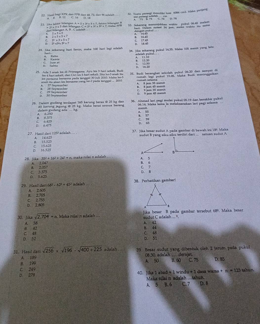 Hasil bagi KPK dan FPB dari 48, 72, dan 96 adalah ... 32. Suatu persegi memiliki luas 6084 cm2. Maka panjang
A. 8 B. 12 C. 16 D. 18 sisi persegi adalah .. .cm
A. 72 B. 74 D. 78
23. Jika faktor bilangan A=2* 3^2* 5* 7, faktor bilangan B 33. Sekarang menunjukkan waktu pukul 06.45 malam
2^2* 3* : 5 dan bilangan C=2^3* 3^3* 5^2* 7 maka FPB
dari bilangan A, 8 , C adalah ... hari. Dalam notasi 24 jam, maka waktu itu sama
B. 2* 3* 5* 7 dengan pukul ... .
A. 2* 3* 5
A. 14.45
C. 2^2* 3* 5* 7 B. 16.45
D. 2^3* 3^2* 5^2* 7 C. 17.45
D. 18.45
24. Jika sekarang hari Senin, maka 100 hari lagi adalah
hari.. 34. Jika sekarang pukul 14.35. Maka 105 menit yang lalu
A. Rabu adalah pukul... .
A. 11.10
B. Kamis
C. Jum at B. 12.20
C. 12.50
D. Sabtu
D. 16.20
25. Ada 3 anak les di Primagama. Ayu Ies 3 hari sekali, Budi
les pertama bersama pada tanggal 30 Juli 2010. Maka ke-3 35. Budi berangkat sekolah pukul 06.20 dan sampai di
les 4 harí sekali, dan Cicí les 5 hari sekali. Jika ke-3 anak itu
anak itu akan les bersama yang ke-2 pada tanggal ... 2010 rumah lagi pukul 15.05, Maka Budi meninggalkan
rumah selama . 
A. 27 September A. 8 jam 35 menit
8. 28 September B. 8 jam 45 menit
C. 29 September C. 9 jam 35 menit
D. 30 September D. 9 jam 45 menit
26. Dalam gudang terdapat 165 karung beras @ 25 kg dan 36. Ahmad lari pagi mulai pukul 05.19 dan berakhir pukul
85 karung jagung @ 25 kg. Maka berat semua barang 06.14. Maka lama Ia melaksanakan lari pagi selama …
menit.
dalam gudang ada … kg.
A. 6.250 A. 55
B. 6.375 B. 57
C. 6.425 C. 59
D. 6.475 D. 65
27. Hasil dari 125² adalah . . 37. Jika besar sudut A pada gambar di bawah ini 18º. Maka
A. 14.625 sudut B yang siku-siku terdiri dari ... satuan sudut A
B. 15.525
C. 15.625
D. 16.525
28. Jika 35^2+16^2+24^2=n , maka nilai n adalah ... . A. 5
A. 2,047 B. 6
B. 2.057 C. 7
C. 3.375 D. 8
D. 5.625
38. Perhatikan gambar!
29. Hasil dari 68^2-62^2+45^2 adalah ... .
A. 2.605
B. 2.705
C. 2.755
D. 2.805
Jika besar B pada gambar tersebut 68°. Maka besar
30. Jika sqrt(2.704)=n Maka nilai n adalah ...
sudut C adalah ... º.
A. 38 A. 42
B.  42 B. 44
C. 48 C. 48
D. 52 D. 51
31. Hasil dari sqrt(256)* sqrt(196)-sqrt(400+225) adalah ... . 39. Besar sudut yang dibentuk oleh 2 jarum pada pukul
A. 189 08.30. adalah ... .derajat.
B. 199 A. 50 B. 60 C. 75 D. 85
C. 249
D. 279 40. Jika 1 abad + 1 wind u+1 dasa warsa +n=123 tahun.
Maka nilai n adalah .tahun.
A. 5 B. 6 C. 7 D. 8