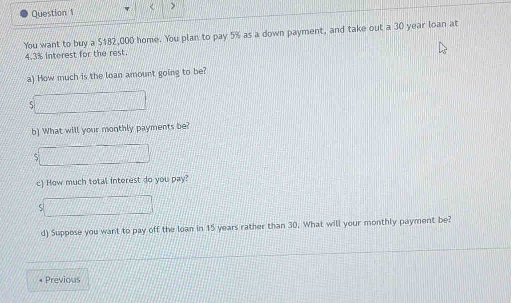 < 
Question 1 > 
You want to buy a $182,000 home. You plan to pay 5% as a down payment, and take out a 30 year loan at
4.3% interest for the rest. 
a) How much is the loan amount going to be? 
S 
b) What will your monthly payments be? 
S 
c) How much total interest do you pay? 
ς 
d) Suppose you want to pay off the loan in 15 years rather than 30. What will your monthly payment be? 
Previous