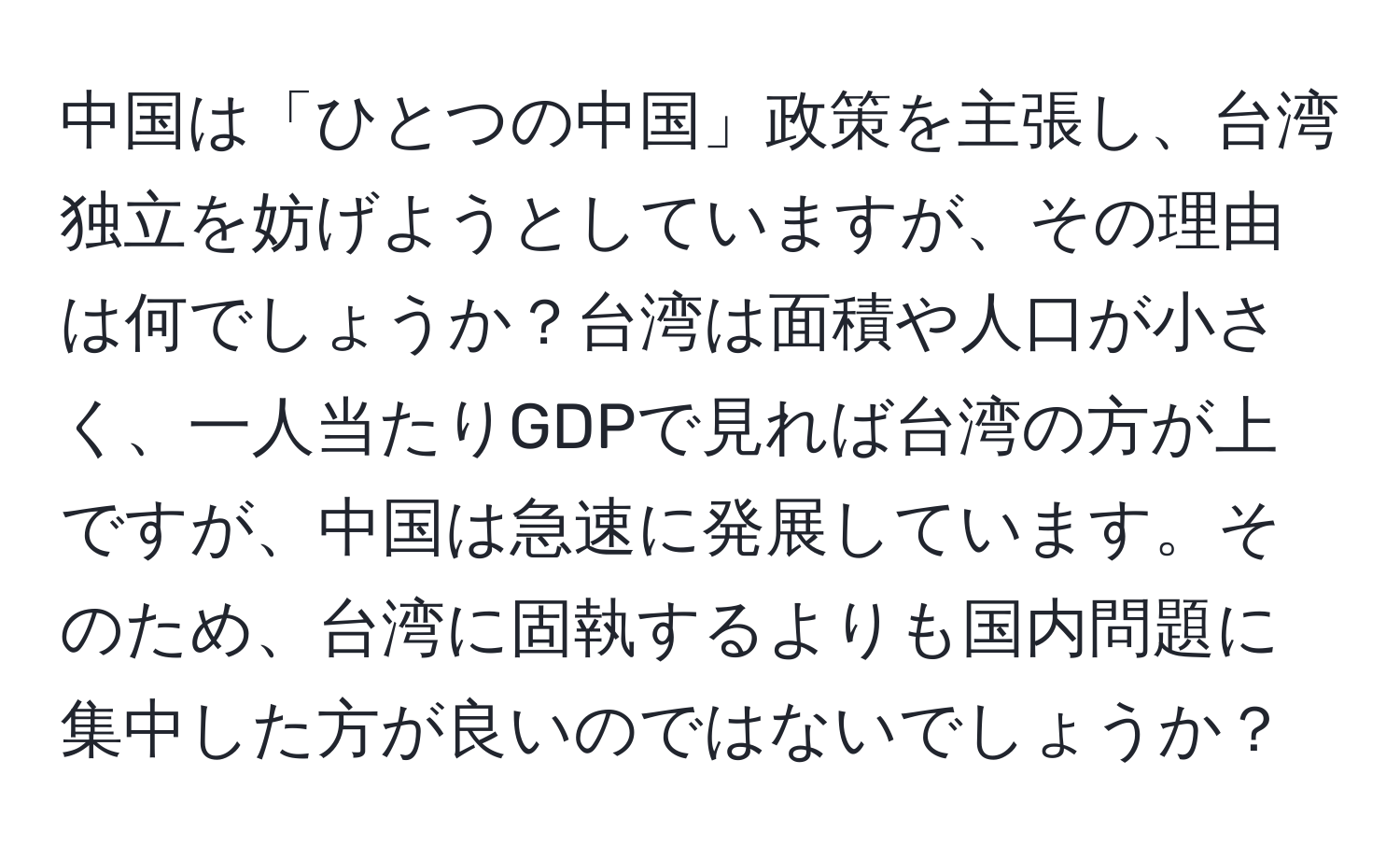 中国は「ひとつの中国」政策を主張し、台湾独立を妨げようとしていますが、その理由は何でしょうか？台湾は面積や人口が小さく、一人当たりGDPで見れば台湾の方が上ですが、中国は急速に発展しています。そのため、台湾に固執するよりも国内問題に集中した方が良いのではないでしょうか？