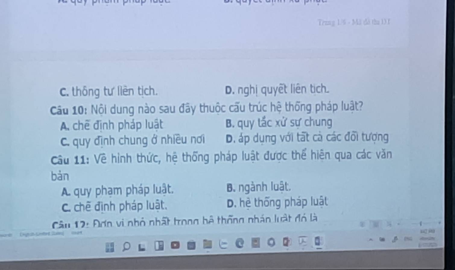 Trung 1/6 - Mã dà thu 1XT
C. thông tư liên tịch. D. nghị quyết liên tịch
Cầu 10: Nội dung nào sau đây thuộc cấu trúc hệ thống pháp luật?
A. chế định pháp luật B. quy lắc xử sự chung
C. quy định chung ở nhiều nơi D. áp dụng với tất cà các đổi tượng
Cu 11: Về hình thức, hệ thống pháp luật được thể hiện qua các văn
bàn
A quy phạm pháp luật. B. ngành luật.
C. chế định pháp luật. D. hệ thống pháp luật
Câu 12: Đơn vi nhỏ nhất trong bộ thống nhán luật đó là
Legtan Lmbrd Ranes