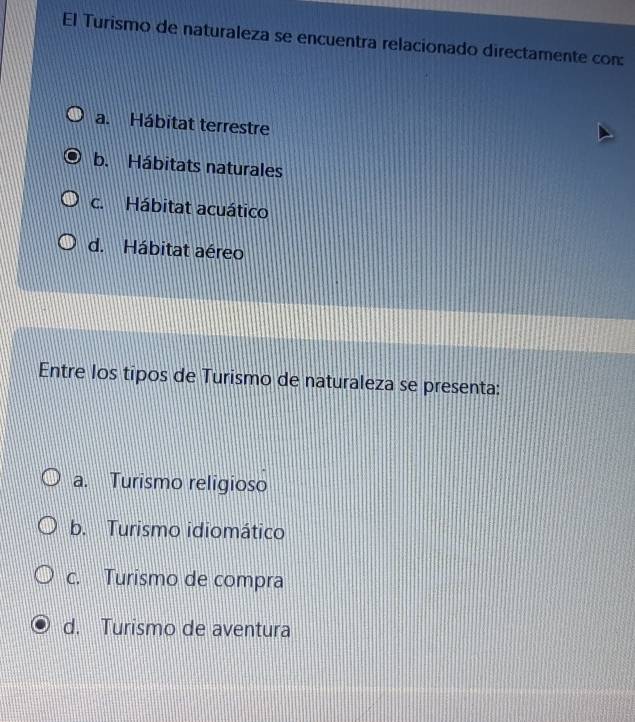 El Turismo de naturaleza se encuentra relacionado directamente con:
a. Hábitat terrestre
b. Hábitats naturales
c. Hábitat acuático
d. Hábitat aéreo
Entre los tipos de Turismo de naturaleza se presenta:
a. Turismo religioso
b. Turismo idiomático
c. Turismo de compra
d. Turismo de aventura