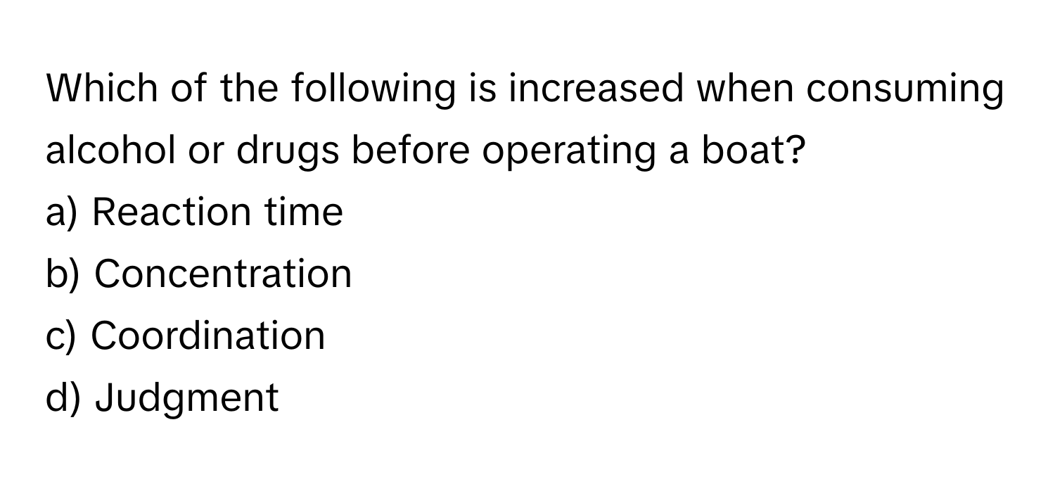 Which of the following is increased when consuming alcohol or drugs before operating a boat?

a) Reaction time
b) Concentration
c) Coordination
d) Judgment