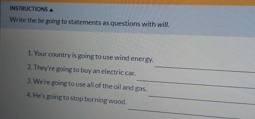 INSTRUCTIONS 
Write the be going to statements as questions with will. 
1. Your country is going to use wind energy. 
2. They're going to buy an electric car._ 
3. We're going to use all of the oil and gas. 
4. He's going to stop burning wood._ 
_