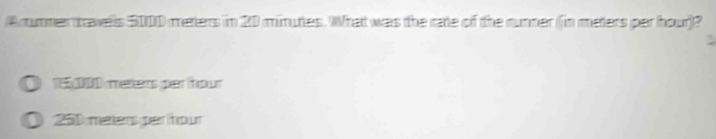 A mummer travells 5000 meters in 20 minuties. What was the rate of the runner (in meters par hour)?
1E5 2000 merers per hour
D 250 meters per tour
