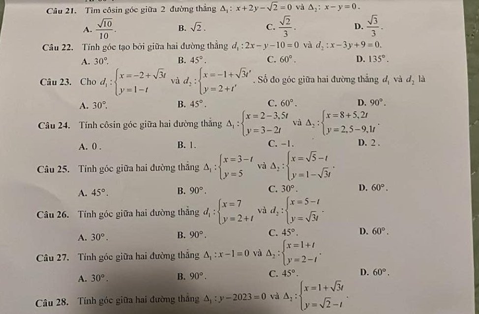 Tìm côsin góc giữa 2 đường thẳng △ _1:x+2y-sqrt(2)=0 và △ _2:x-y=0.
A.  sqrt(10)/10 .  sqrt(2)/3 . D.  sqrt(3)/3 .
B. sqrt(2). C.
Câu 22. Tính góc tạo bởi giữa hai đường thẳng d_1:2x-y-10=0 và d_2:x-3y+9=0.
A. 30°. B. 45°. C. 60°. D. 135°.
Câu 23. Cho d_1:beginarrayl x=-2+sqrt(3)t y=1-tendarray. và d_2:beginarrayl x=-1+sqrt(3)t' y=2+t'endarray.. Số đo góc giữa hai đường thắng d_1 và d_2 là
A. 30°. B. 45°. C. 60°. D. 90°.
Câu 24. Tính côsin góc giữa hai đường thắng Delta _1:beginarrayl x=2-3,5t y=3-2tendarray. và Delta _2:beginarrayl x=8+5,2t y=2,5-9,1tendarray. .
A. 0 . B. 1. C. -1.
D. 2 .
Câu 25. Tính góc giữa hai đường thắng Delta _1:beginarrayl x=3-t y=5endarray. và Delta _2:beginarrayl x=sqrt(5)-t y=1-sqrt(3)tendarray. .
A. 45°. B. 90°. C. 30°. D. 60°.
Câu 26. Tính góc giữa hai dường thắng d_1:beginarrayl x=7 y=2+tendarray. và d_2:beginarrayl x=5-t y=sqrt(3)tendarray. .
A. 30°. B. 90°. C. 45°. D. 60°.
Câu 27. Tính góc giữa hai đường thắng △ _1:x-1=0 và △ _2:beginarrayl x=1+t y=2-tendarray. .
C.
A. 30°. B. 90°. 45°. D. 60°.
Câu 28. Tính góc giữa hai đường thắng △ _1:y-2023=0 và Delta _1:beginarrayl x=1+sqrt(3)t y=sqrt(2)-tendarray. .