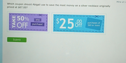 Mira un
Which coupon should Abigail use to save the most money on a silver necklace originally
priced at $67.00?
50% any
OFF purchase! $25 purchases of $60 or more
Submit