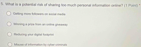 What is a potential risk of sharing too much personal information online? (1 Point) *
Getting more followers on social media
Winning a prize from an online giveaway
Reducing your digital footprint
Misuse of information by cyber criminals