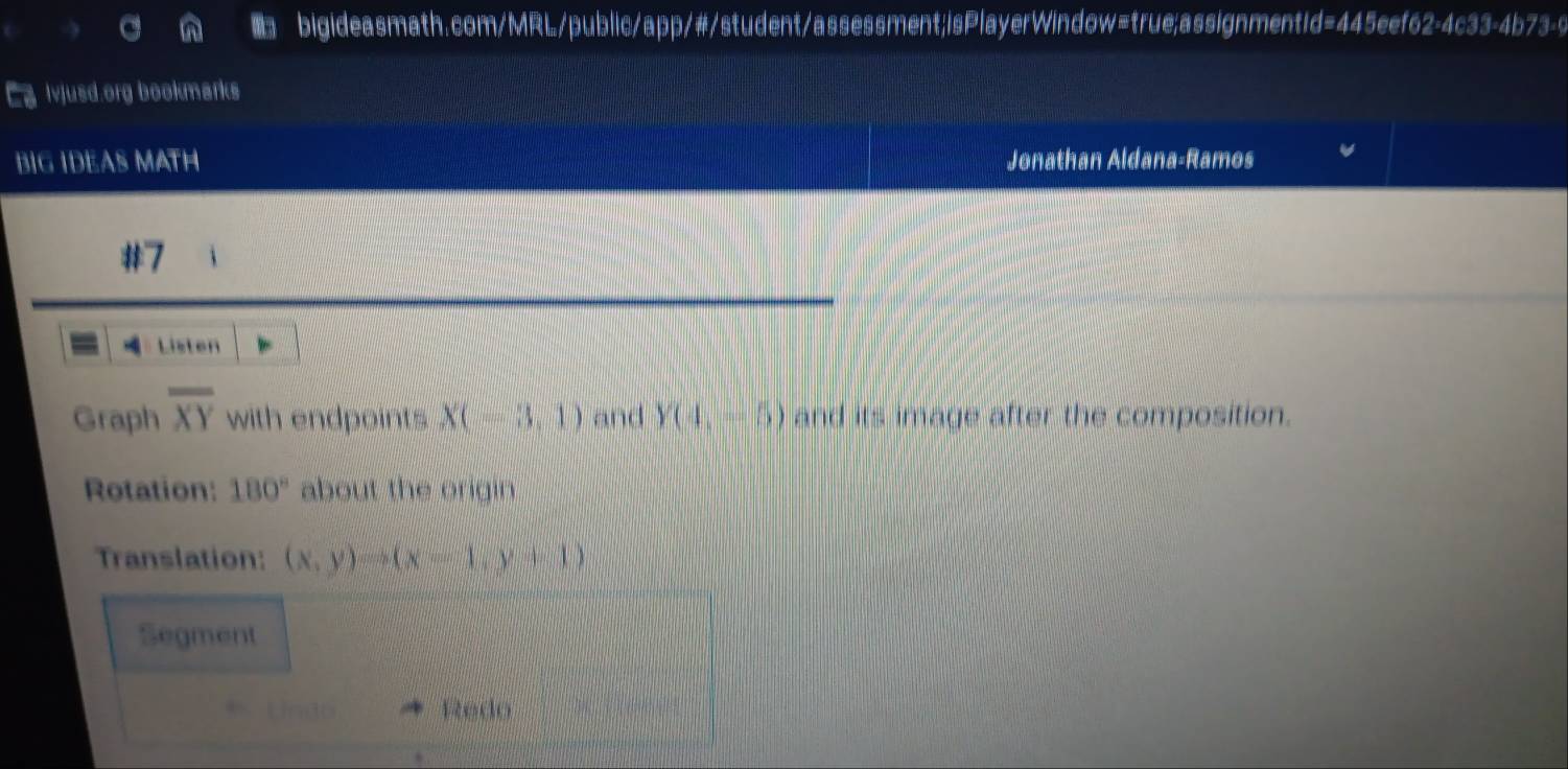 Ca ljusd.org bookmarks 
BIG IDEAS MATH Jonathan Aldana-Ramos 
#7 
=： Listen 
Graph overline XY with endpoints X(-3,1) and Y(4,-5) and its image after the composition. 
Rotation: 180° about the origin 
Translation: (x,y)to (x-1,y+1)
Segment 
Undo Redo