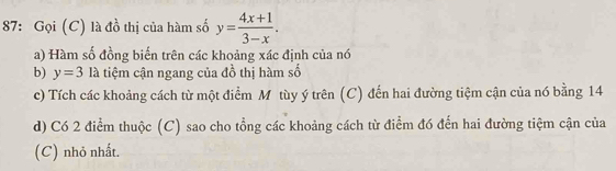 87: Gọi (C) là đồ thị của hàm số y= (4x+1)/3-x . 
a) Hàm số đồng biến trên các khoảng xác định của nó 
b) y=3 là tiệm cận ngang của đồ thị hàm số 
c) Tích các khoảng cách từ một điểm Môtùy ý trên (C) đến hai đường tiệm cận của nó bằng 14 
d) Có 2 điểm thuộc (C) sao cho tổng các khoảng cách từ điểm đó đến hai đường tiệm cận của 
(C) nhỏ nhất.