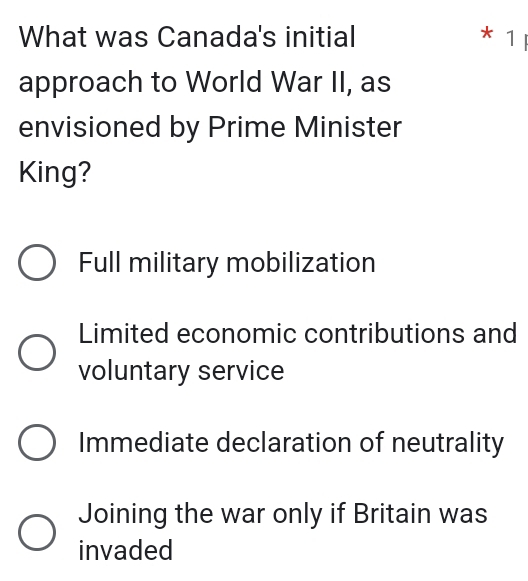 What was Canada's initial * 1 ị
approach to World War II, as
envisioned by Prime Minister
King?
Full military mobilization
Limited economic contributions and
voluntary service
Immediate declaration of neutrality
Joining the war only if Britain was
invaded