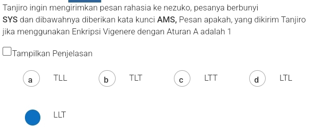 Tanjiro ingin mengirimkan pesan rahasia ke nezuko, pesanya berbunyi
SYS dan dibawahnya diberikan kata kunci AMS, Pesan apakah, yang dikirim Tanjiro
jika menggunakan Enkripsi Vigenere dengan Aturan A adalah 1
Tampilkan Penjelasan
a TLL b TLT C LTT dì LTL
LLT