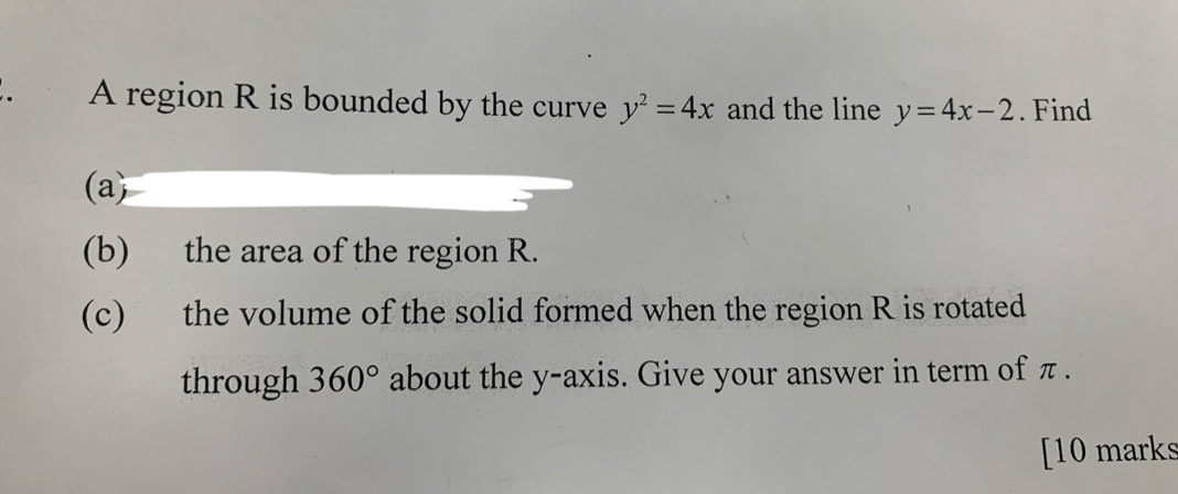 A region R is bounded by the curve y^2=4x and the line y=4x-2. Find 
(a) 
(b) the area of the region R. 
(c) the volume of the solid formed when the region R is rotated 
through 360° about the y-axis. Give your answer in term of π. 
[10 marks