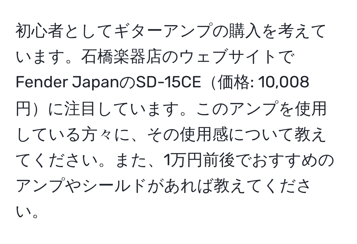 初心者としてギターアンプの購入を考えています。石橋楽器店のウェブサイトでFender JapanのSD-15CE価格: 10,008円に注目しています。このアンプを使用している方々に、その使用感について教えてください。また、1万円前後でおすすめのアンプやシールドがあれば教えてください。