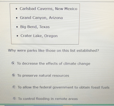 Carlsbad Caverns, New Mexico
Grand Canyon, Arizona
Big Bend, Texas
Crater Lake, Oregon
Why were parks like those on this list established?
Ⓐ To decrease the effects of climate change
To preserve natural resources
© To allow the federal government to obtain fossil fuels
To control flooding in remote areas