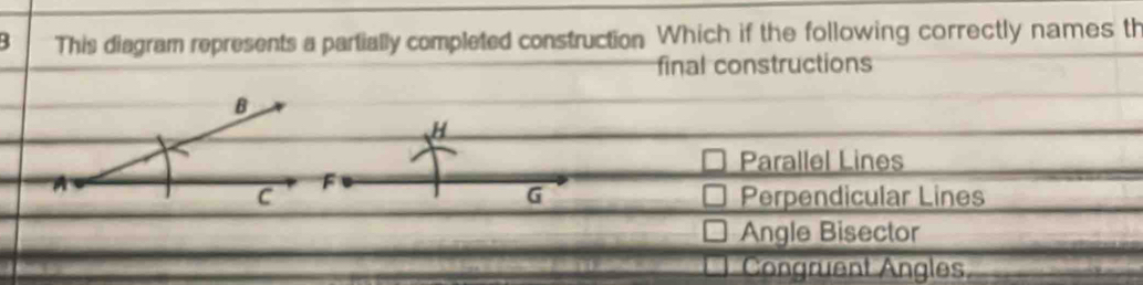 This diagram represents a partially completed construction Which if the following correctly names th
final constructions
H
Parallel Lines
G
Perpendicular Lines
Angle Bisector
Congruent Angles