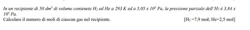 In un recipiente di 50dm^3 di volume contenete H_2 ed He a 293 K ed a 5,05* 10^5Pa 2, la pressione parziale dell' H₂ è 3,84 x
10^5Pa. 
Calcolare il numero di moli di ciascun gas nel recipiente. [H_2=7,9mol;He=2,5mol]