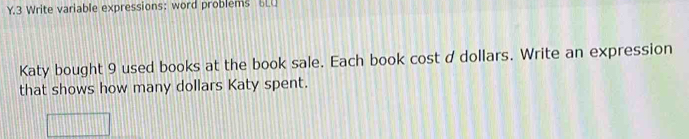 Write variable expressions: word problems 6LU 
Katy bought 9 used books at the book sale. Each book cost d dollars. Write an expression 
that shows how many dollars Katy spent.