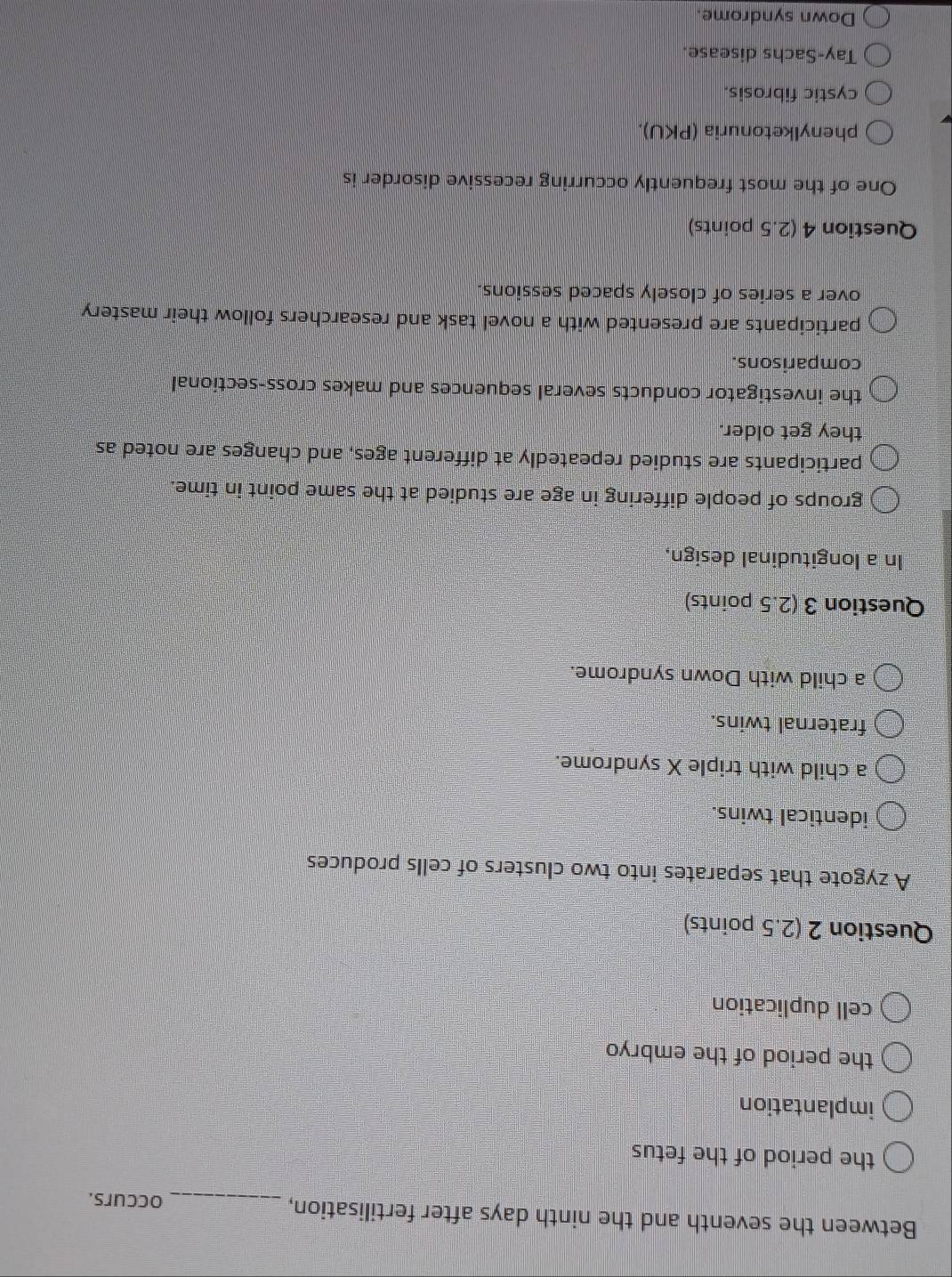 Between the seventh and the ninth days after fertilisation,_
occurs.
the period of the fetus
implantation
the period of the embryo
cell duplication
Question 2 (2.5 points)
A zygote that separates into two clusters of cells produces
identical twins.
a child with triple X syndrome.
fraternal twins.
a child with Down syndrome.
Question 3 (2.5 points)
In a longitudinal design,
groups of people differing in age are studied at the same point in time.
participants are studied repeatedly at different ages, and changes are noted as
they get older.
the investigator conducts several sequences and makes cross-sectional
comparisons.
participants are presented with a novel task and researchers follow their mastery
over a series of closely spaced sessions.
Question 4 (2.5 points)
One of the most frequently occurring recessive disorder is
phenylketonuria (PKU).
cystic fibrosis.
Tay-Sachs disease.
Down syndrome.