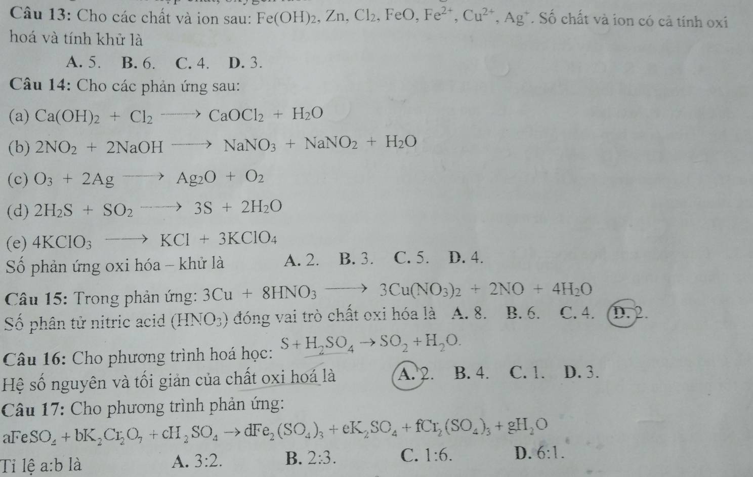 Cho các chất và ion sau: Fe(OH)_2,Zn,Cl_2,FeO,Fe^(2+),Cu^(2+),Ag^+. Số chất và ion có cả tính oxi
hoá và tính khử là
A. 5. B. 6. C. 4. D. 3.
Câu 14: Cho các phản ứng sau:
(a) Ca(OH)_2+Cl_2to CaOCl_2+H_2O
(b) 2NO_2+2NaOHto NaNO_3+NaNO_2+H_2O
(c) O_3+2Agto Ag_2O+O_2
(d) 2H_2S+SO_2to 3S+2H_2O
(e) 4KClO_3to KCl+3KClO_4
A. 2.
Số phản ứng oxi hóa - khử là B. 3. C. 5. D. 4.
Câu 15: Trong phản ứng: 3Cu+8HNO_3to 3Cu(NO_3)_2+2NO+4H_2O
Số phân tử nitric acid (HNO_3) đóng vai trò chất oxi hóa là A. 8. B. 6. C. 4. (D. 2.
*  Câu 16: Cho phương trình hoá học: S+H_2SO_4to SO_2+H_2O.
Hệ số nguyên và tối giản của chất oxi hoá là A. 2. B. 4. C. 1. D. 3.
Câu 17: Cho phương trình phản ứng:
aFeSO_4+bK_2Cr_2O_7+cH_2SO_4to dFe_2(SO_4)_3+eK_2SO_4+fCr_2(SO_4)_3+gH_2O
Tỉ lệ a:b là
A. 3:2. B. 2:3. C. 1:6. D. 6:1.