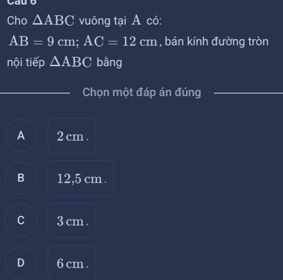 Cau o
Cho △ ABC vuông tại A có:
AB=9cm; AC=12cm , bán kính đường tròn
nội tiếp △ ABC bằng
_
Chọn một đáp án đúng_
A 2 cm.
B 12,5 cm.
C 3 cm.
D 6 cm.