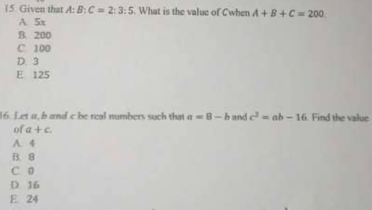 Given that A:B:C=2:3:5 What is the value of Cwhen A+B+C=200
A. 5x
B. 200
C 100
D. 3
E 125
16. Let a, b and c be real numbers such that a=8-b and c^2=ab-16 Find the value
of a+c.
A. 4
B. B
C 0
D 16
E 24