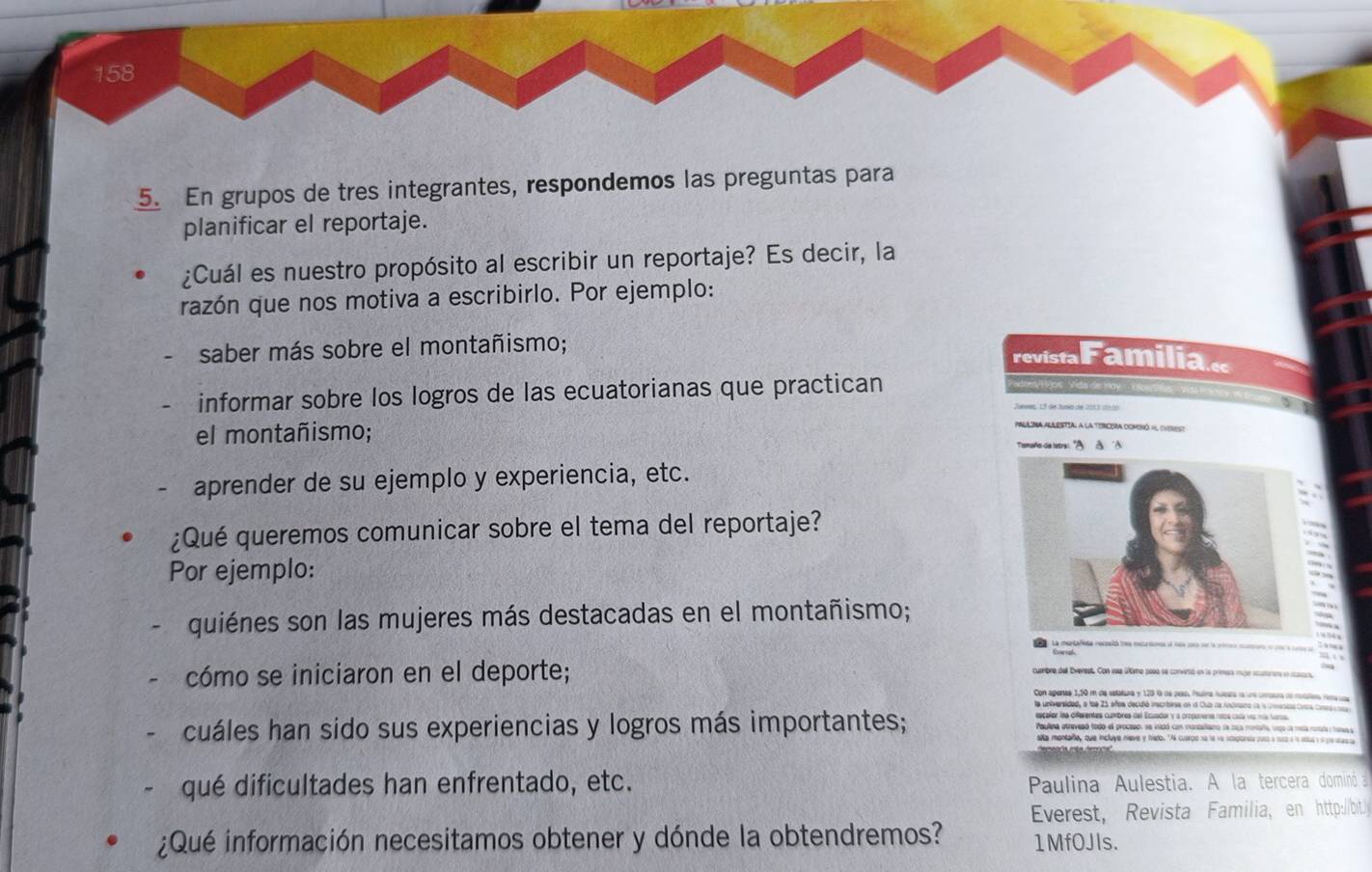 158
5. En grupos de tres integrantes, respondemos las preguntas para
planificar el reportaje.
¿Cuál es nuestro propósito al escribir un reportaje? Es decir, la
razón que nos motiva a escribirlo. Por ejemplo:
saber más sobre el montañismo;
informar sobre los logros de las ecuatorianas que practican
el montañismo; 
aprender de su ejemplo y experiencia, etc.
¿Qué queremos comunicar sobre el tema del reportaje?
Por ejemplo:
quiénes son las mujeres más destacadas en el montañismo;
cómo se iniciaron en el deporte;
Con apenas 1,50 m de estatura y 120 o de peo. Puíra tuícera is ure craa de rles rima toa
la universidad, a los 21 años decidió inscribives en l Culb na Andnaro na la conesca Conna Concs os 
escaler laa differentes cumbres del Ecuador y a proponenía notos cala víz más taroa
cuáles han sido sus experiencias y logros más importantes; Paulna atreveaó todo el procesos se intdó con mastaliano de sea mortaña vigo la meca ronla y tsssa
sita montare, que incluye neve y hedo. "A cuarco sa la va stepionts pos a sua a is sous y s pestassa
qué dificultades han enfrentado, etc. Paulina Aulestia. A la tercera dominó a
Everest, Revista Familia, en http:/bt
¿Qué información necesitamos obtener y dónde la obtendremos? 1MfOJIs.