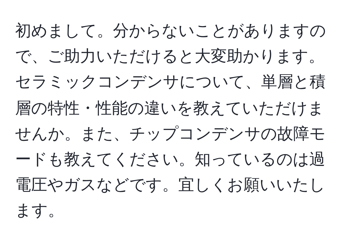 初めまして。分からないことがありますので、ご助力いただけると大変助かります。セラミックコンデンサについて、単層と積層の特性・性能の違いを教えていただけませんか。また、チップコンデンサの故障モードも教えてください。知っているのは過電圧やガスなどです。宜しくお願いいたします。