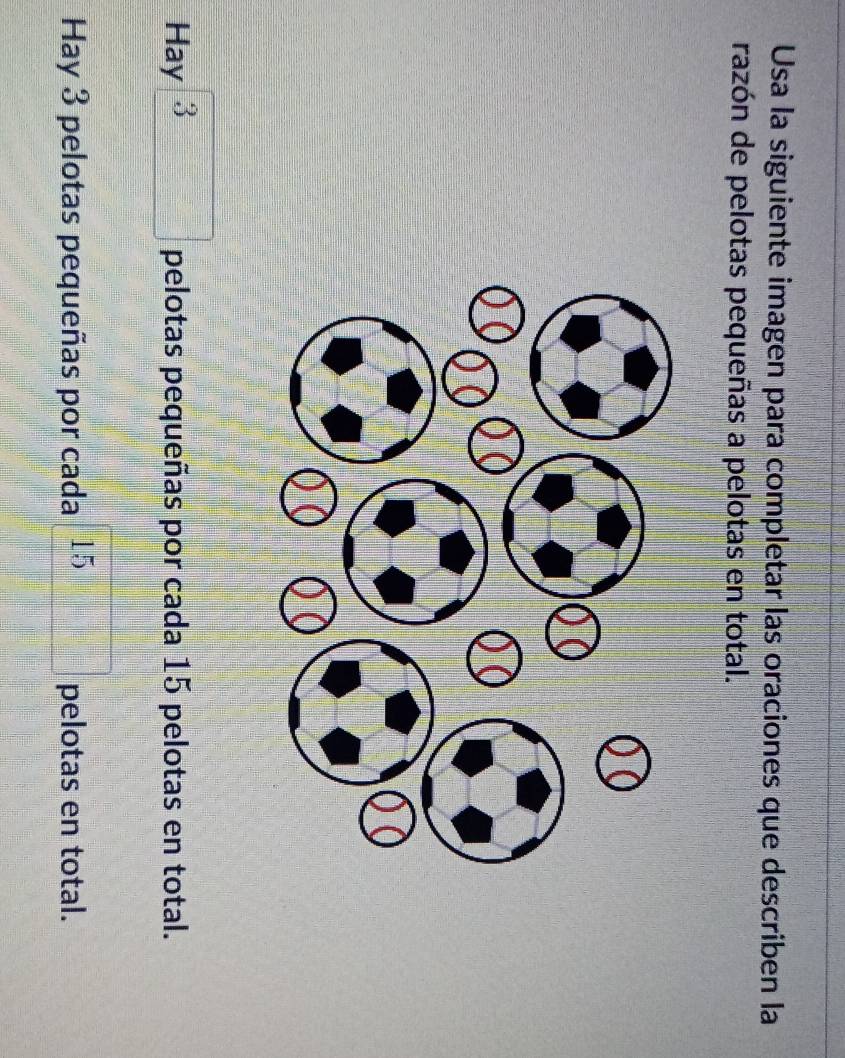 Usa la siguiente imagen para completar las oraciones que describen la 
razón de pelotas pequeñas a pelotas en total. 
Hay 3 □ pelotas pequeñas por cada 15 pelotas en total. 
Hay 3 pelotas pequeñas por cada 15□ pelotas en total.