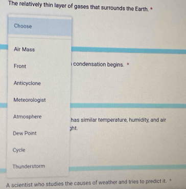 The relatively thin layer of gases that surrounds the Earth. *
Choose
Air Mass
Front condensation begins. *
Anticyclone
Meteorologist
Atmosphere has similar temperature, humidity, and air
Dew Point ght.
Cycle
Thunderstorm
A scientist who studies the causes of weather and tries to predict it. *