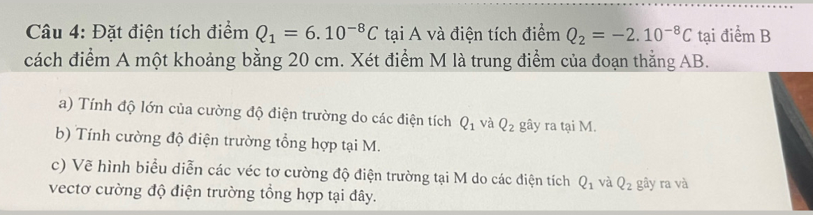 Đặt điện tích điểm Q_1=6.10^(-8)C tại A và điện tích điểm Q_2=-2.10^(-8)C tại điểm B 
cách điểm A một khoảng bằng 20 cm. Xét điểm M là trung điểm của đoạn thắng AB. 
a) Tính độ lớn của cường độ điện trường do các điện tích Q_1 và Q_2 gây ra tại M. 
b) Tính cường độ điện trường tổng hợp tại M. 
c) Vẽ hình biểu diễn các véc tơ cường độ điện trường tại M do các điện tích Q_1 và Q_2 gây ra và 
vectơ cường độ điện trường tổng hợp tại đây.