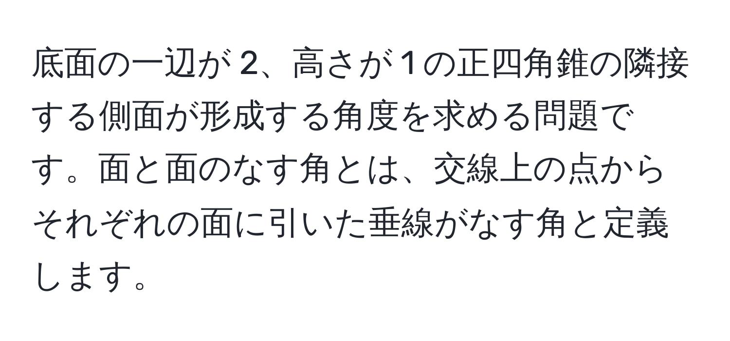 底面の一辺が 2、高さが 1 の正四角錐の隣接する側面が形成する角度を求める問題です。面と面のなす角とは、交線上の点からそれぞれの面に引いた垂線がなす角と定義します。