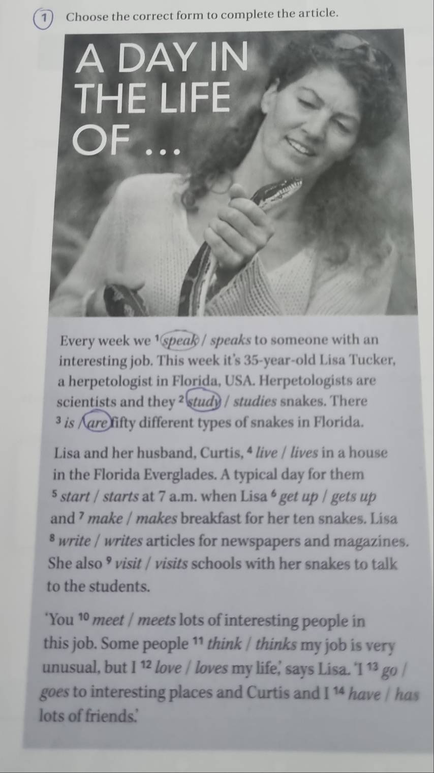 Choose the correct form to complete the article. 
Every week we 1 speak / speaks to someone with an 
interesting job. This week it's 35-year -old Lisa Tucker, 
a herpetologist in Florida, USA. Herpetologists are 
scientists and they ² study / studies snakes. There 
³ is /are fifty different types of snakes in Florida. 
Lisa and her husband, Curtis, 4 live / lives in a house 
in the Florida Everglades. A typical day for them 
5 start / starts at 7 a.m. when Lisa 6 get up / gets up 
and ⁷ make / makes breakfast for her ten snakes. Lisa 
§ write / writes articles for newspapers and magazines. 
She also ⁹ visit / visits schools with her snakes to talk 
to the students. 
‘You 10 meet / meets lots of interesting people in 
this job. Some people 11 think | thinks my job is very 
unusual, but I^(12) love / loves my life,' says Lisa. ^4I^(13) go / 
goes to interesting places and Curtis and I^(14) have / has 
lots of friends.'