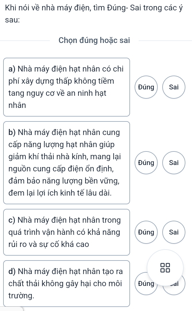 Khi nói về nhà máy điện, tìm Đúng- Sai trong các ý 
sau: 
Chọn đúng hoặc sai 
a) Nhà máy điện hạt nhân có chi 
phí xây dựng thấp không tiềm Đúng Sai 
tang nguy cơ về an ninh hạt 
nhân 
b) Nhà máy điện hạt nhân cung 
cấp năng lượng hạt nhân giúp 
giảm khí thải nhà kính, mang lại 
Đúng Sai 
nguồn cung cấp điện ổn định, 
đảm bảo năng lượng bền vững, 
đem lại lợi ích kinh tế lâu dài. 
c) Nhà máy điện hạt nhân trong 
quá trình vận hành có khả năng Đúng Sai 
rủi ro và sự cố khá cao 
d) Nhà máy điện hạt nhân tạo ra 
chất thải không gây hại cho môi Đúng -aí 
trường.