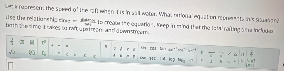 Let x represent the speed of the raft when it is in still water. What rational equation represents this situation? 
Use the relationship time I  distan ce/rate  to create the equation. Keep in mind that the total rafting time includes 
both the time it takes to raft upstream and downstream.
 □ /□   (0) |0| □^(□) + = 
π a β ε 9 sin cos tan sin^(-1) cos^(-1)tan^(-1) overline □  ∠ ^ n sumlimits°
[ □
sqrt(□ ) sqrt[□](□ ) □ _□  x < > s 2 A μ ρ ① csc sec cot log log _□  1 . U
□ □