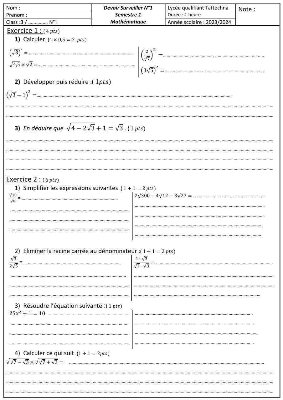 Calculer :(4* 0,5=2 pts)
_ (sqrt(3))^2=
sqrt(4,5)* sqrt(2)= _
__ |( 2/sqrt(7) )^2=.. (3sqrt(5))^2=.
2) Développer puis réduire :( 1pts)
_ (sqrt(3)-1)^2=
_
_
3) En déduire que sqrt(4-2sqrt 3)+1=sqrt(3). (1 pts)
_
_
_
_
Exercice 2 : ( 6 pts)
1) Simplifier les expressions suivantes :(1+1=2pts)
_
 sqrt(18)/sqrt(8) = _
_ 2sqrt(300)-4sqrt(12)-3sqrt(27)=
_
_
_
_
_
_
2) Eliminer la racine carrée au dénominateur :(1+1=2pt s
 sqrt(3)/2sqrt(5) = _
_  (1+sqrt(3))/sqrt(2)-sqrt(3) =
__
_
_
__
3) Résoudre l'équation suivante :( 1 pts)
_ 25x^2+1=10
_
_
_
_
_
_
_
4) Calculer ce qui suit :(1+1=2pts)
sqrt(sqrt 7)-sqrt(3)* sqrt(sqrt 7)+sqrt(3)= _
_
_
_