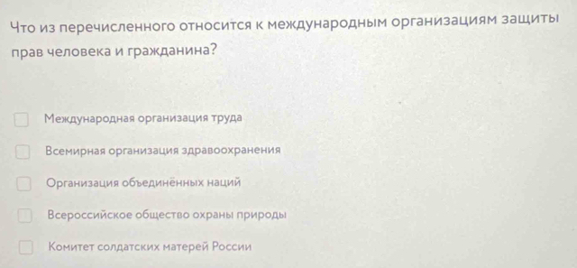 что изперечисленного относится к международным организациям зациты
прав человека и гражданина?
Международная организация труда
Всемирная организация здравоохранения
Организация объединенных наций
Всероссийское общество охраны πрироды
Κомиτеτ солдаτских матерей Ρоссии