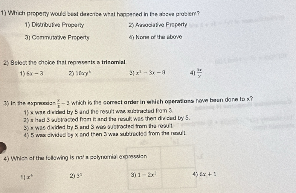 Which property would best describe what happened in the above problem?
1) Distributive Property 2) Associative Property
3) Commutative Property 4) None of the above
2) Select the choice that represents a trinomial.
1) 6x-3 2) 10xy^4 3) x^2-3x-8 4)  3x/y 
3) In the expression  x/5 -3 which is the correct order in which operations have been done to x?
1) x was divided by 5 and the result was subtracted from 3.
2) x had 3 subtracted from it and the result was then divided by 5.
3) x was divided by 5 and 3 was subtracted from the result.
4) 5 was divided by x and then 3 was subtracted from the result.
4) Which of the following is not a polynomial expression
1) x^4 2) 3^x 3) 1-2x^3 4) 6x+1