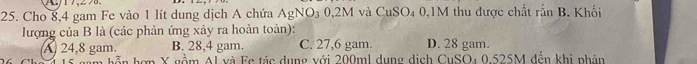 Cho 8,4 gam Fe vào 1 lít dung dịch A chứa AgNO_30.2M l và CuSO_40 , 1M thu được chất rắn B. Khối
lượng của B là (các phản ứng xảy ra hoàn toàn):
A 24,8 gam. B. 28,4 gam. C. 27,6 gam. D. 28 gam.
Em hỗp hợp X gồm Al và Fc tác dụng với 200ml dụng dịch CuSO4 0.525M đến khi phân