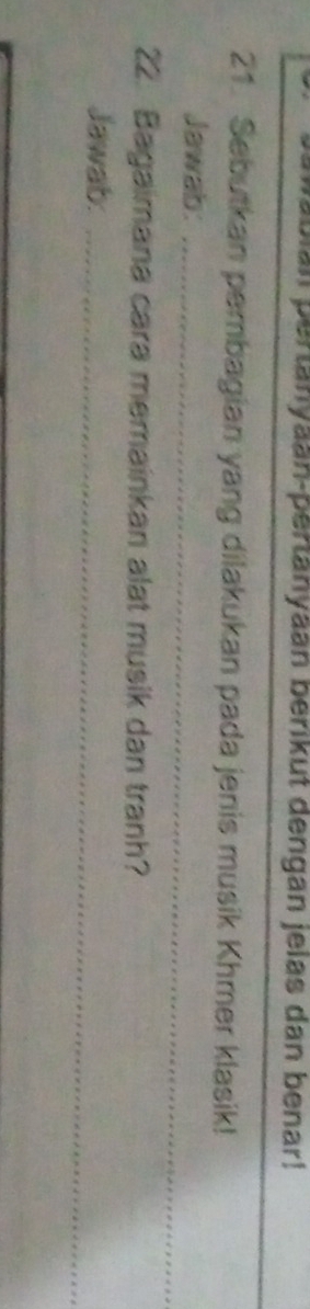 pabian pertänyaan-pertanyaan berikut dengan jelas dan benar! 
21. Sebutkan pembagian yang dilakukan pada jenis musik Khmer klasik! 
Jawab:_ 
22. Bagaimana cara memainkan alat musik dan tranh? 
Jawab:_