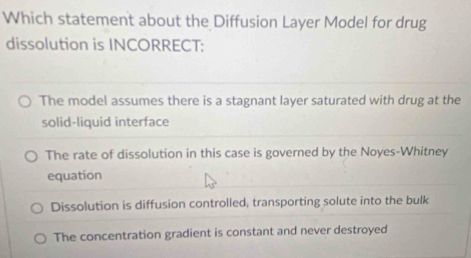 Which statement about the Diffusion Layer Model for drug
dissolution is INCORRECT:
The model assumes there is a stagnant layer saturated with drug at the
solid-liquid interface
The rate of dissolution in this case is governed by the Noyes-Whitney
equation
Dissolution is diffusion controlled, transporting solute into the bulk
The concentration gradient is constant and never destroyed