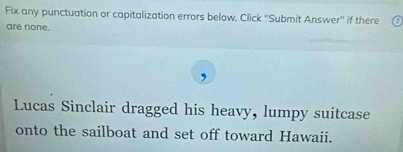 Fix any punctuation or capitalization errors below, Click ''Submit Answer'' if there 
are none. 
Lucas Sinclair dragged his heavy, lumpy suitcase 
onto the sailboat and set off toward Hawaii.