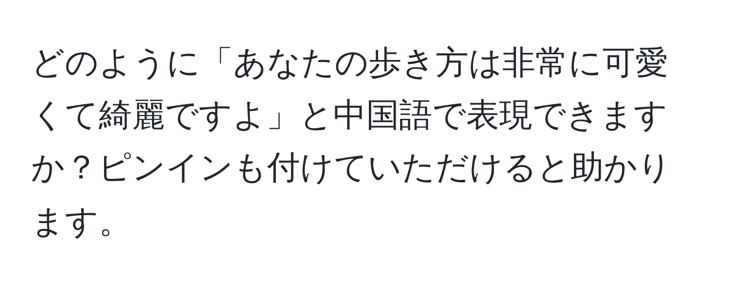 どのように「あなたの歩き方は非常に可愛くて綺麗ですよ」と中国語で表現できますか？ピンインも付けていただけると助かります。