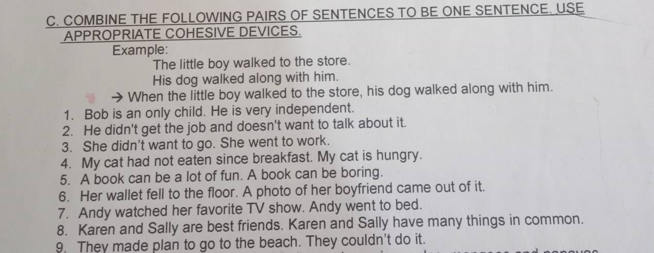 COMBINE THE FOLLOWING PAIRS OF SENTENCES TO BE ONE SENTENCE. USE 
APPROPRIATE COHESIVE DEVICES. 
Example: 
The little boy walked to the store. 
His dog walked along with him. 
When the little boy walked to the store, his dog walked along with him. 
1. Bob is an only child. He is very independent. 
2. He didn't get the job and doesn't want to talk about it. 
3. She didn't want to go. She went to work. 
4. My cat had not eaten since breakfast. My cat is hungry. 
5. A book can be a lot of fun. A book can be boring. 
6. Her wallet fell to the floor. A photo of her boyfriend came out of it. 
7. Andy watched her favorite TV show. Andy went to bed. 
8. Karen and Sally are best friends. Karen and Sally have many things in common. 
9. They made plan to go to the beach. They couldn't do it.