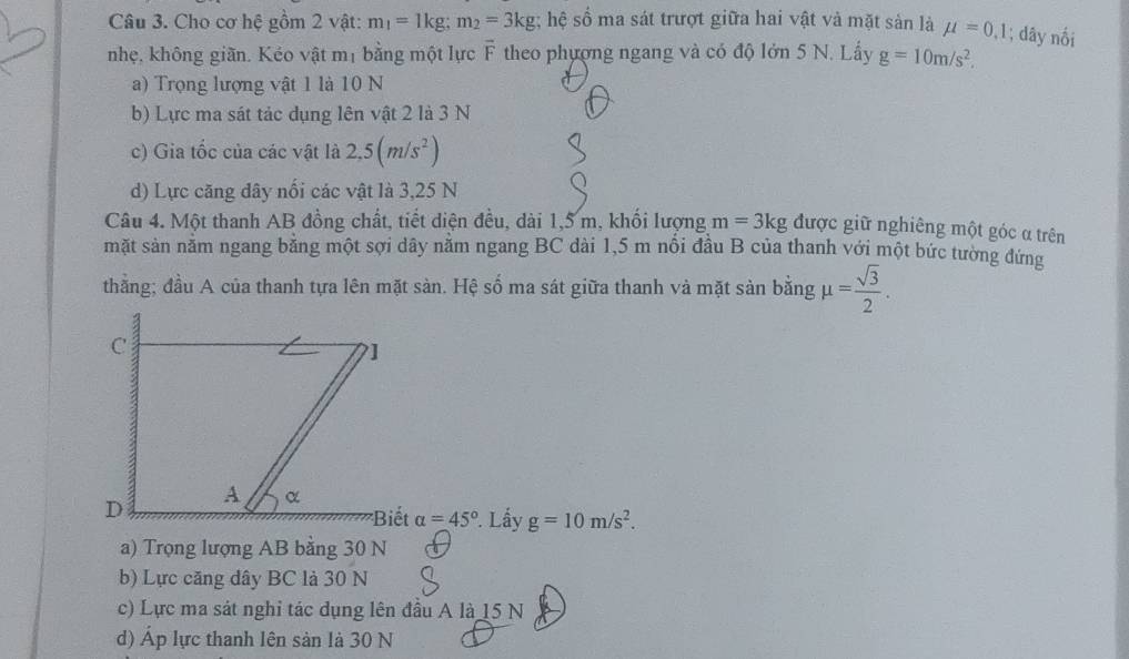 Cho cơ hệ gồm 2 vật: m_1=1kg; m_2=3kg; hệ số ma sát trượt giữa hai vật và mặt sản là mu =0.1; dây nối
nhẹ, không giãn. Kéo vật mị bằng một lực F theo phượng ngang và có độ lớn 5 N. Lấy g=10m/s^2.
a) Trọng lượng vật 1 là 10 N
b) Lực ma sát tác dụng lên vật 2 là 3 N
c) Gia tốc của các vật là 2,5(m/s^2)
d) Lực căng đây nối các vật là 3, 25 N
Câu 4. Một thanh AB đồng chất, tiết diện đều, dài 1, 5 m, khối lượng m=3kg được giữ nghiêng một góc α trên
mặt sản năm ngang băng một sợi dây năm ngang BC dài 1,5 m nôi đầu B của thanh với một bức tường đứng
thằng; đầu A của thanh tựa lên mặt sàn. Hệ số ma sát giữa thanh và mặt sản bằng mu = sqrt(3)/2 .
alpha =45° Lấy g=10m/s^2.
a) Trọng lượng AB bằng 30 N
b) Lực căng dây BC là 30 N
c) Lực ma sát nghi tác dụng lên đầu A là 15 N
d) Áp lực thanh lên sản là 30 N