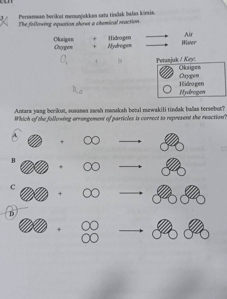 Persamaan berikut menunjukkan satu tindak balas kimia.
The following equation shows a chemical reaction.
Oksigen + Hidrogen
Air
Oxygen + Hydrogen
Water
Petunjuk / Key:
Oksigen
Oxygen
Hidrogen
Hydrogen
Antara yang berikut, susunan zarah manakah betul mewakili tindak balas tersebut?
Which of the following arrangement of particles is correct to represent the reaction?
A
+OO
B
+ ( O _ ,
x_□  
C
+ 18 △ v to 
D
+
^□ 