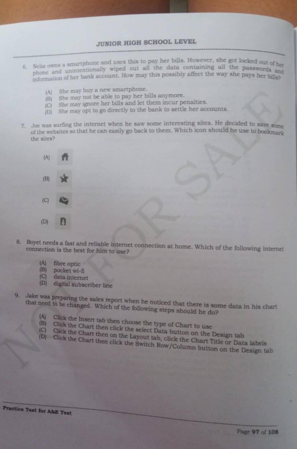 JUNIOR HIGH SCHOOL LEVEL
6. Nelia owns a smartphone and uses this to pay her bills. However, she got locked out of her
phone and unintentionally wiped out all the data containing all the passwords and
information of her bank account. How may this possibly affect the way she pays her bills?
(A) She may buy a new smartphone.
(B) She may not be able to pay her bills anymore.
(C) She may ignore her bills and let them incur penalties.
(D) She may opt to go directly to the bank to settle her accounts.
7. Joe was surfing the internet when he saw some interesting sites. He decided to save some
of the websites so that he can easily go back to them. Which icon should he use to bookmark
the sites?
(A)
(B)
(C)
(D)
8. Boyet needs a fast and reliable internet connection at home. Which of the following internet
connection is the best for him to use?
(A) fibre optic
(B) pocket wi-fi
(C) data internet
(D) digital subscriber line
9. Jake was preparing the sales report when he noticed that there is some data in his chart
that need to be changed. Which of the following steps should he do?
(A) Click the Insert tab then choose the type of Chart to use
(B) Click the Chart then click the select Data button on the Design tab
(C) Click the Chart then on the Layout tab, click the Chart Title or Data labels
(D) Click the Chart then click the Switch Row/Column button on the Design tab
Practice Test for A&E Test
Page 97 of 108