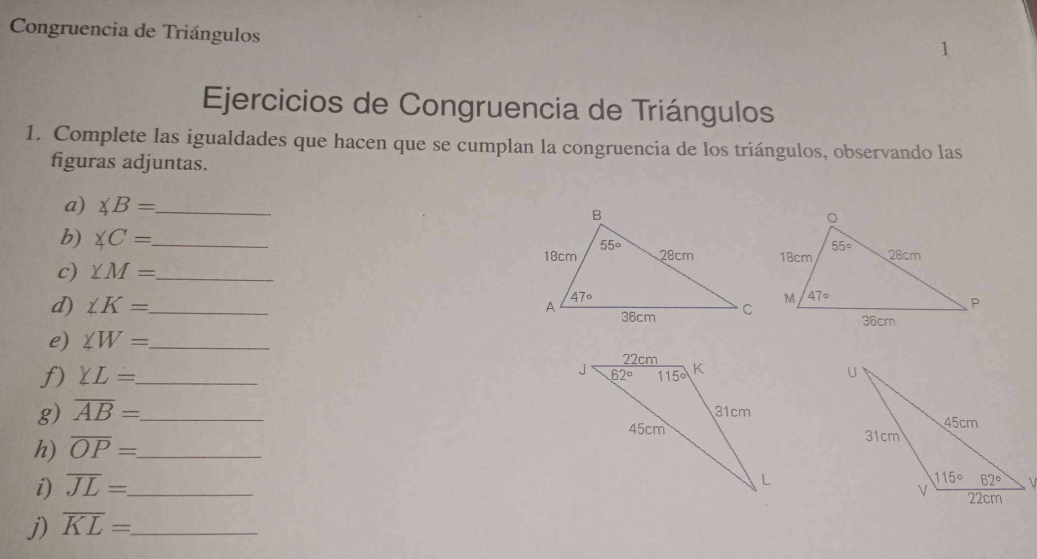 Congruencia de Triángulos
1
Ejercicios de Congruencia de Triángulos
1. Complete las igualdades que hacen que se cumplan la congruencia de los triángulos, observando las
figuras adjuntas.
a) ∠ B= _
b) ∠ C= _
c) ∠ M= _
d) ∠ K= _
e) ∠ W= _
f) YL= _
g) overline AB= _ 
h) overline OP= _
i) overline JL= _
j) overline KL=. _